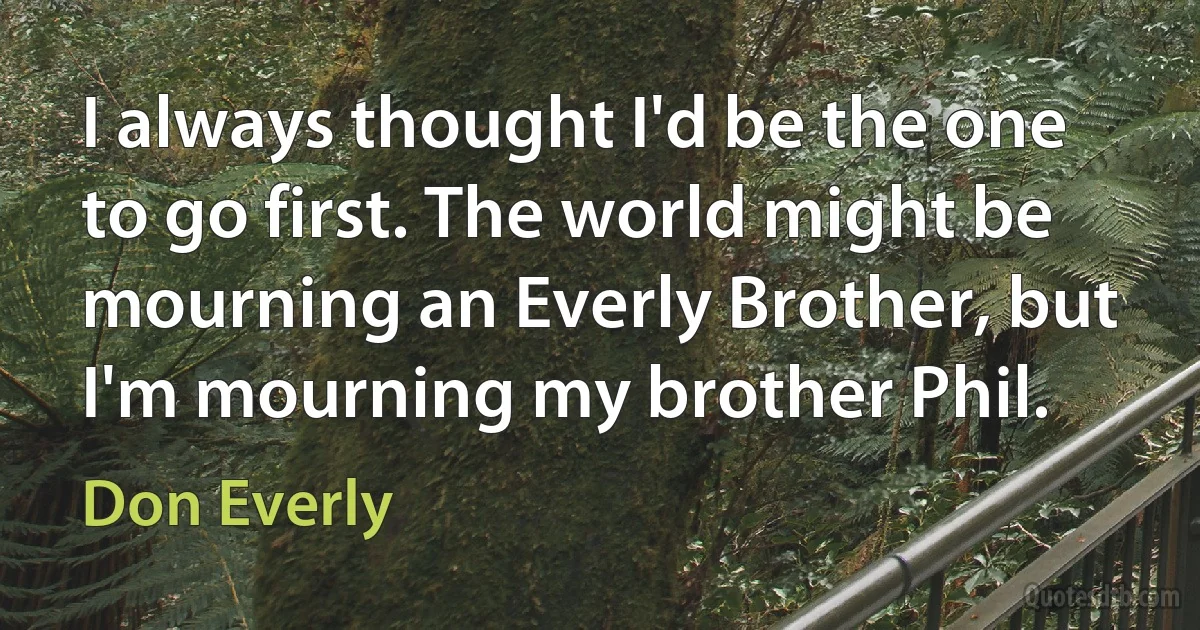 I always thought I'd be the one to go first. The world might be mourning an Everly Brother, but I'm mourning my brother Phil. (Don Everly)