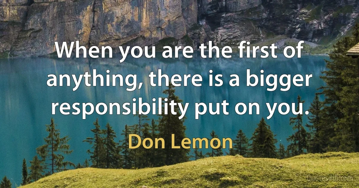 When you are the first of anything, there is a bigger responsibility put on you. (Don Lemon)