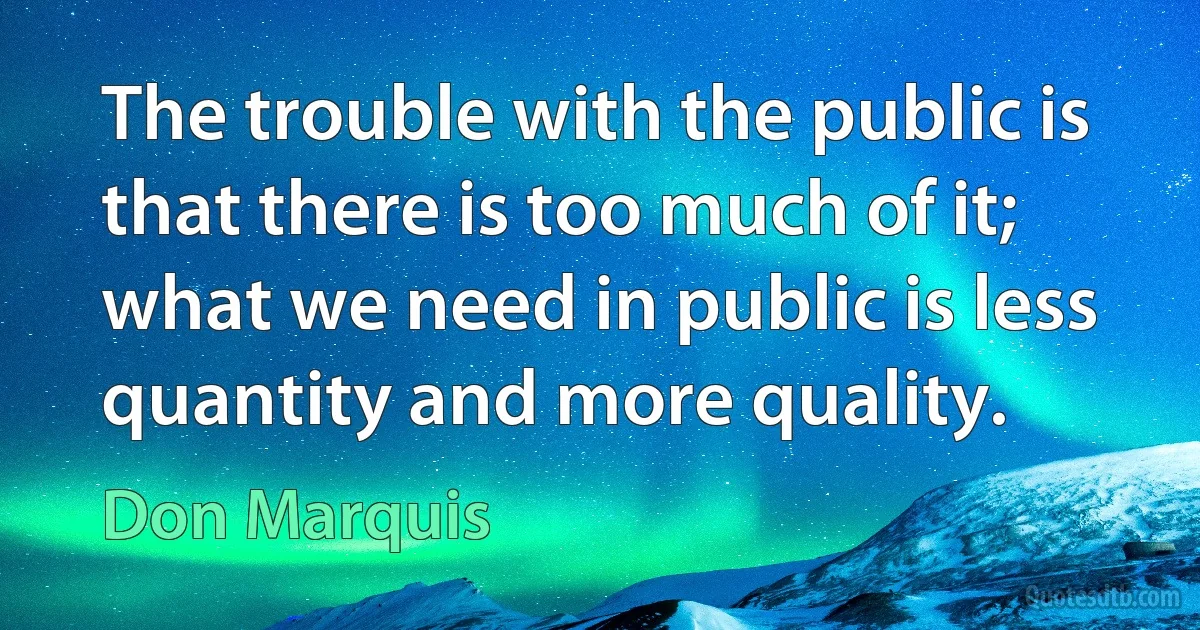 The trouble with the public is that there is too much of it; what we need in public is less quantity and more quality. (Don Marquis)