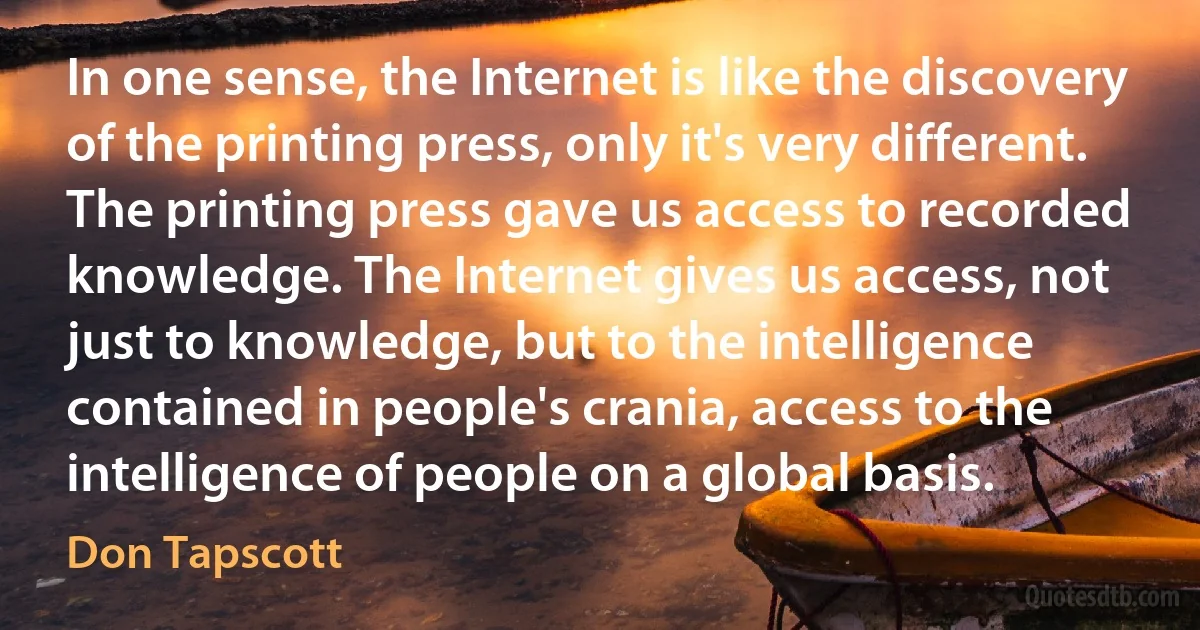 In one sense, the Internet is like the discovery of the printing press, only it's very different. The printing press gave us access to recorded knowledge. The Internet gives us access, not just to knowledge, but to the intelligence contained in people's crania, access to the intelligence of people on a global basis. (Don Tapscott)