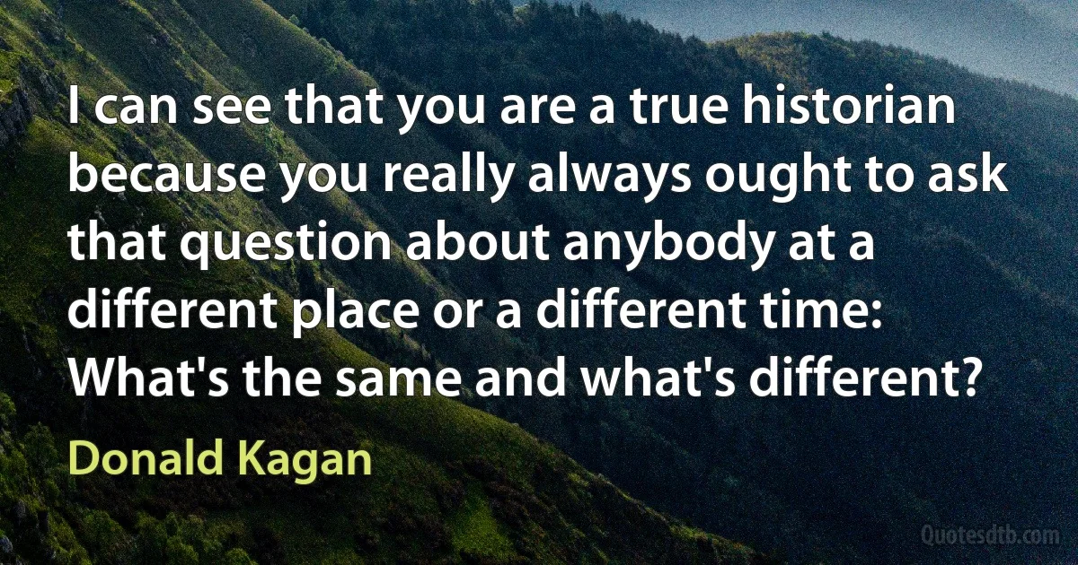 I can see that you are a true historian because you really always ought to ask that question about anybody at a different place or a different time: What's the same and what's different? (Donald Kagan)