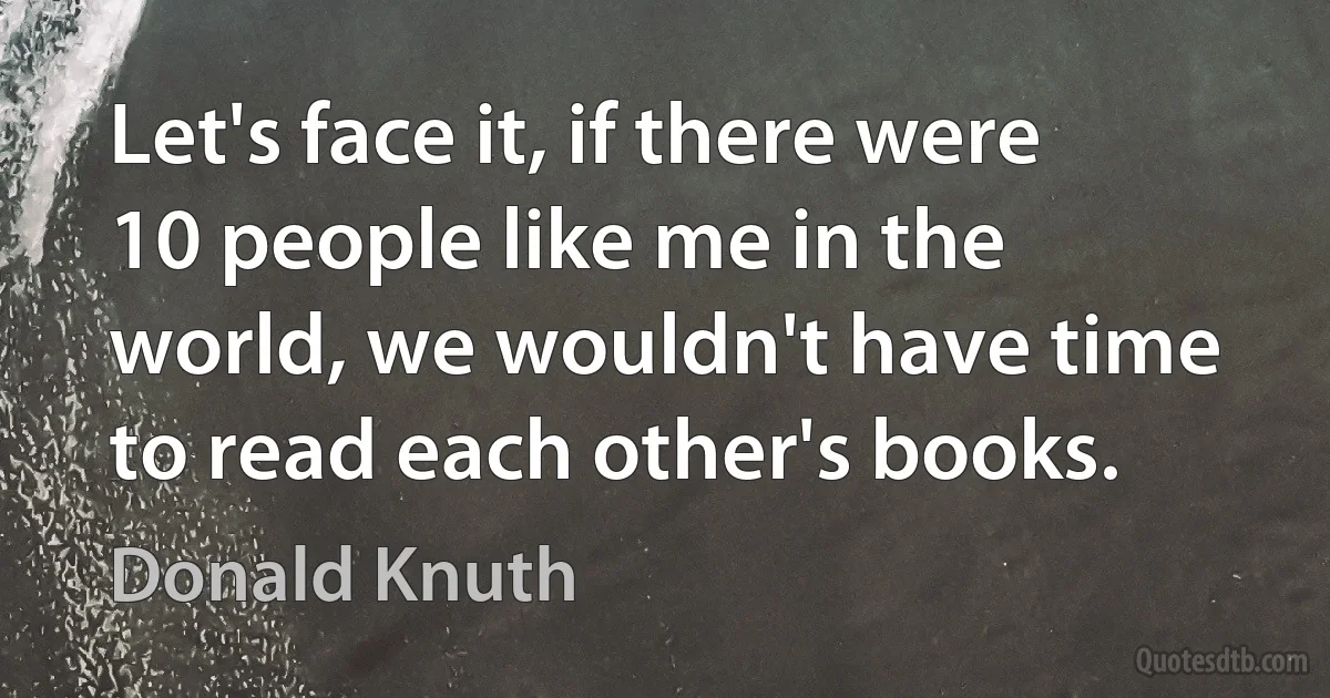 Let's face it, if there were 10 people like me in the world, we wouldn't have time to read each other's books. (Donald Knuth)