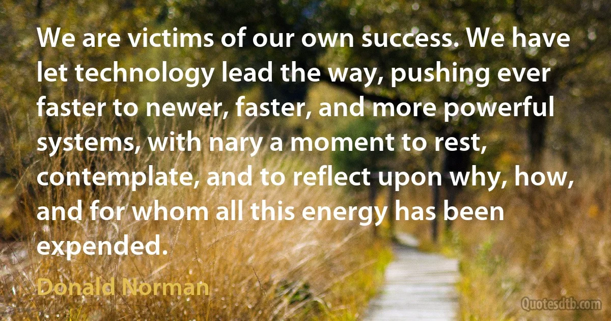 We are victims of our own success. We have let technology lead the way, pushing ever faster to newer, faster, and more powerful systems, with nary a moment to rest, contemplate, and to reflect upon why, how, and for whom all this energy has been expended. (Donald Norman)