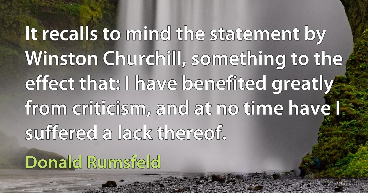 It recalls to mind the statement by Winston Churchill, something to the effect that: I have benefited greatly from criticism, and at no time have I suffered a lack thereof. (Donald Rumsfeld)