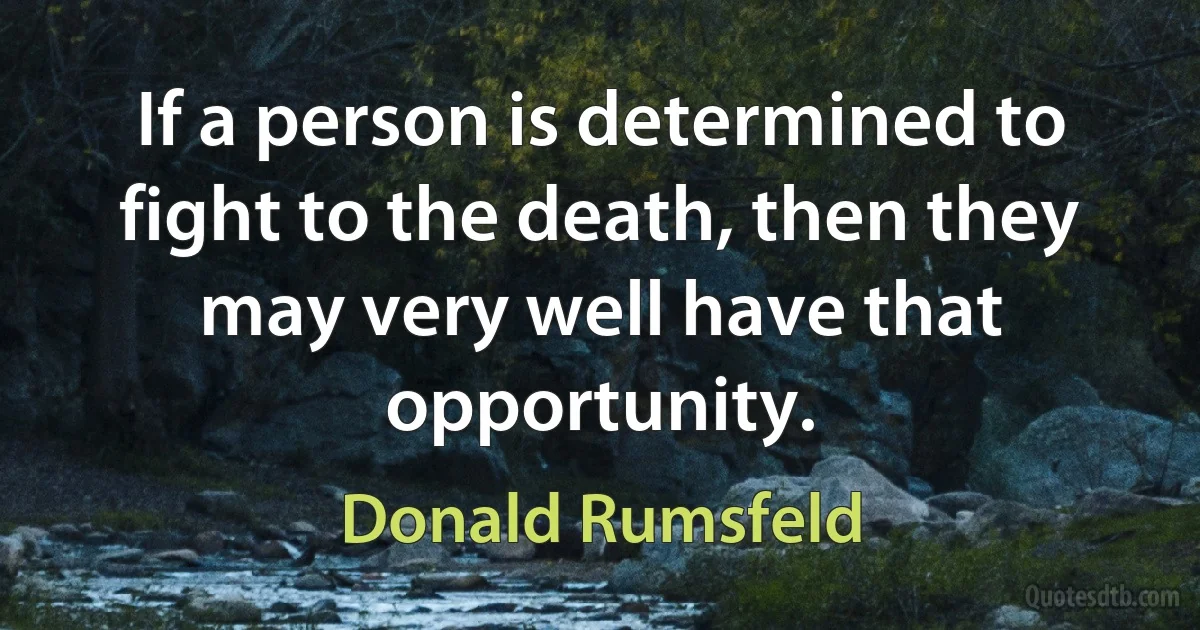 If a person is determined to fight to the death, then they may very well have that opportunity. (Donald Rumsfeld)