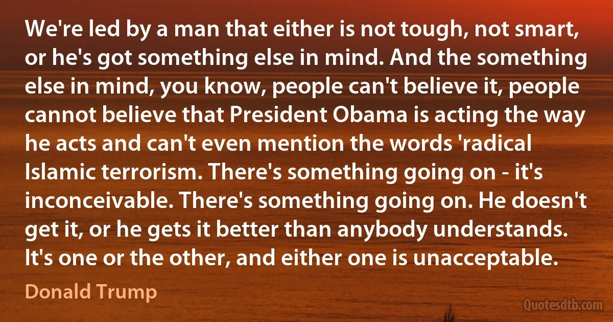 We're led by a man that either is not tough, not smart, or he's got something else in mind. And the something else in mind, you know, people can't believe it, people cannot believe that President Obama is acting the way he acts and can't even mention the words 'radical Islamic terrorism. There's something going on - it's inconceivable. There's something going on. He doesn't get it, or he gets it better than anybody understands. It's one or the other, and either one is unacceptable. (Donald Trump)