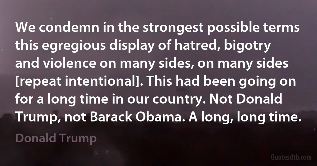 We condemn in the strongest possible terms this egregious display of hatred, bigotry and violence on many sides, on many sides [repeat intentional]. This had been going on for a long time in our country. Not Donald Trump, not Barack Obama. A long, long time. (Donald Trump)