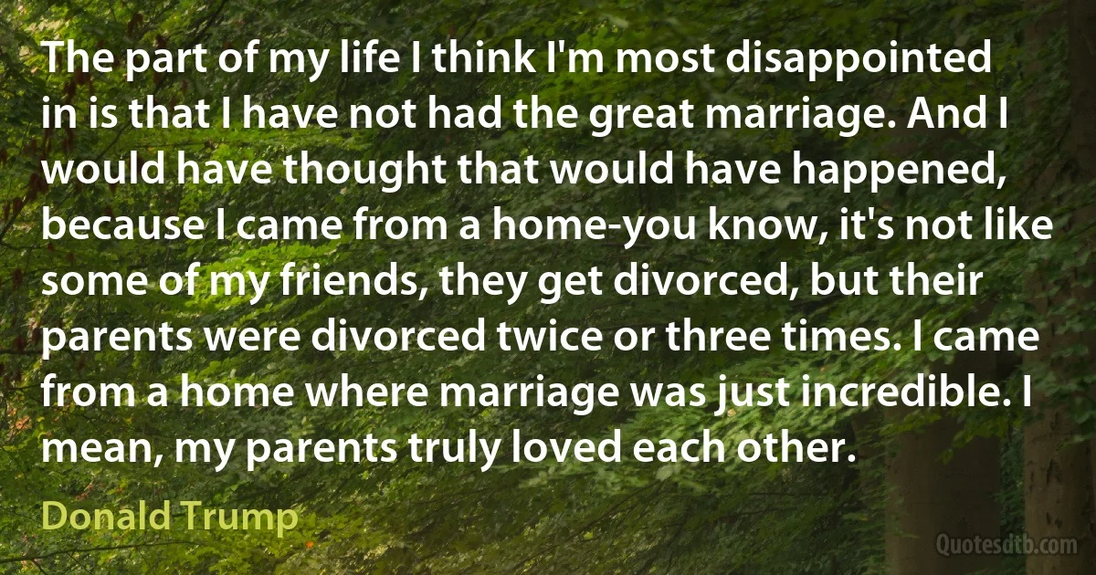 The part of my life I think I'm most disappointed in is that I have not had the great marriage. And I would have thought that would have happened, because I came from a home-you know, it's not like some of my friends, they get divorced, but their parents were divorced twice or three times. I came from a home where marriage was just incredible. I mean, my parents truly loved each other. (Donald Trump)