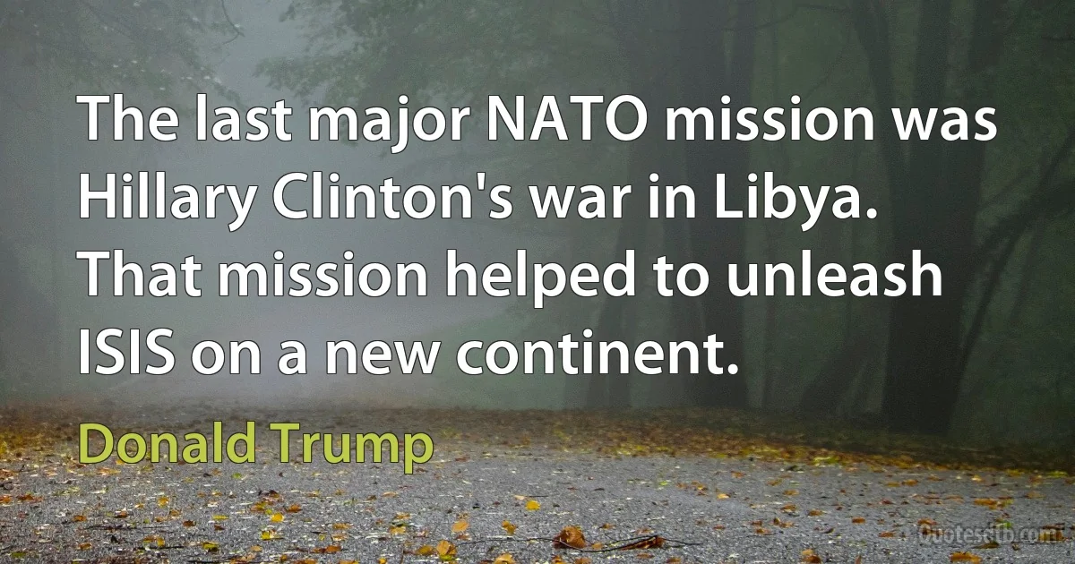 The last major NATO mission was Hillary Clinton's war in Libya. That mission helped to unleash ISIS on a new continent. (Donald Trump)