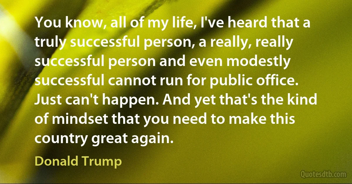 You know, all of my life, I've heard that a truly successful person, a really, really successful person and even modestly successful cannot run for public office. Just can't happen. And yet that's the kind of mindset that you need to make this country great again. (Donald Trump)