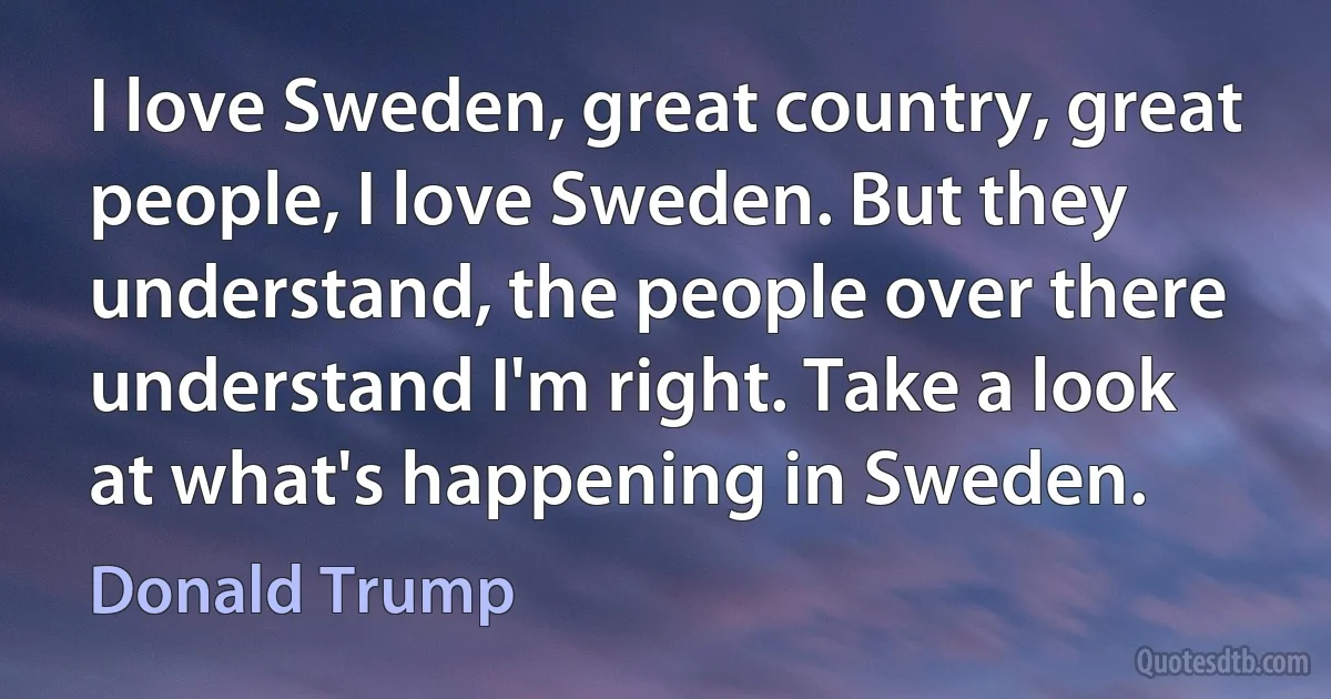 I love Sweden, great country, great people, I love Sweden. But they understand, the people over there understand I'm right. Take a look at what's happening in Sweden. (Donald Trump)