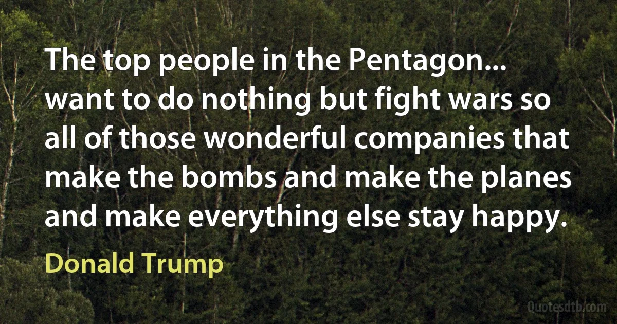 The top people in the Pentagon... want to do nothing but fight wars so all of those wonderful companies that make the bombs and make the planes and make everything else stay happy. (Donald Trump)