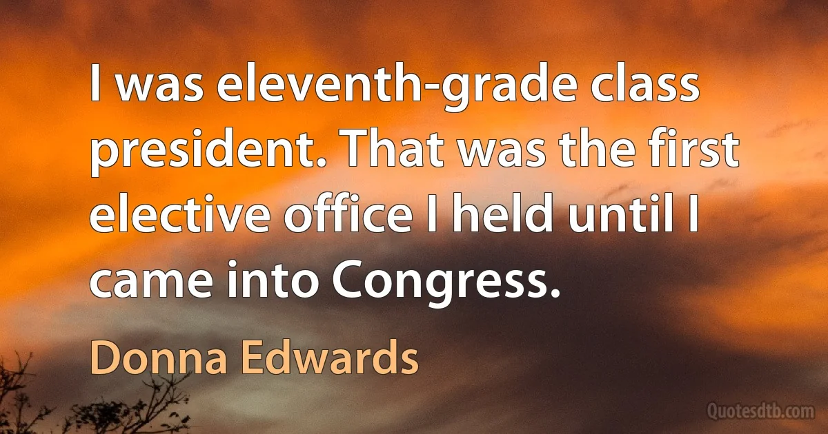 I was eleventh-grade class president. That was the first elective office I held until I came into Congress. (Donna Edwards)