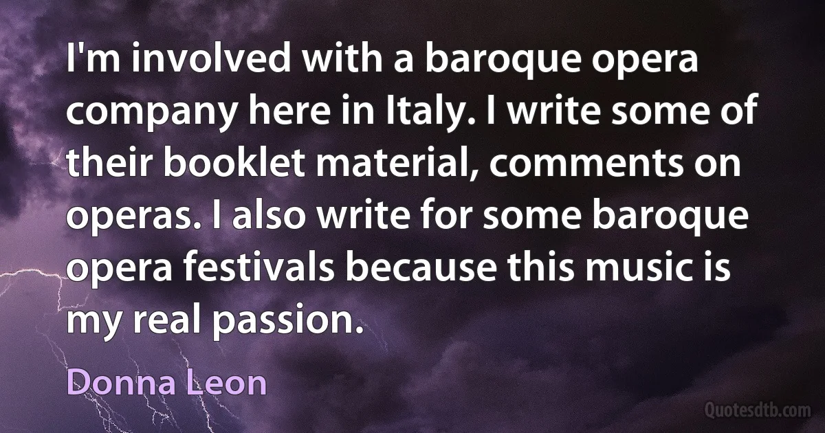 I'm involved with a baroque opera company here in Italy. I write some of their booklet material, comments on operas. I also write for some baroque opera festivals because this music is my real passion. (Donna Leon)