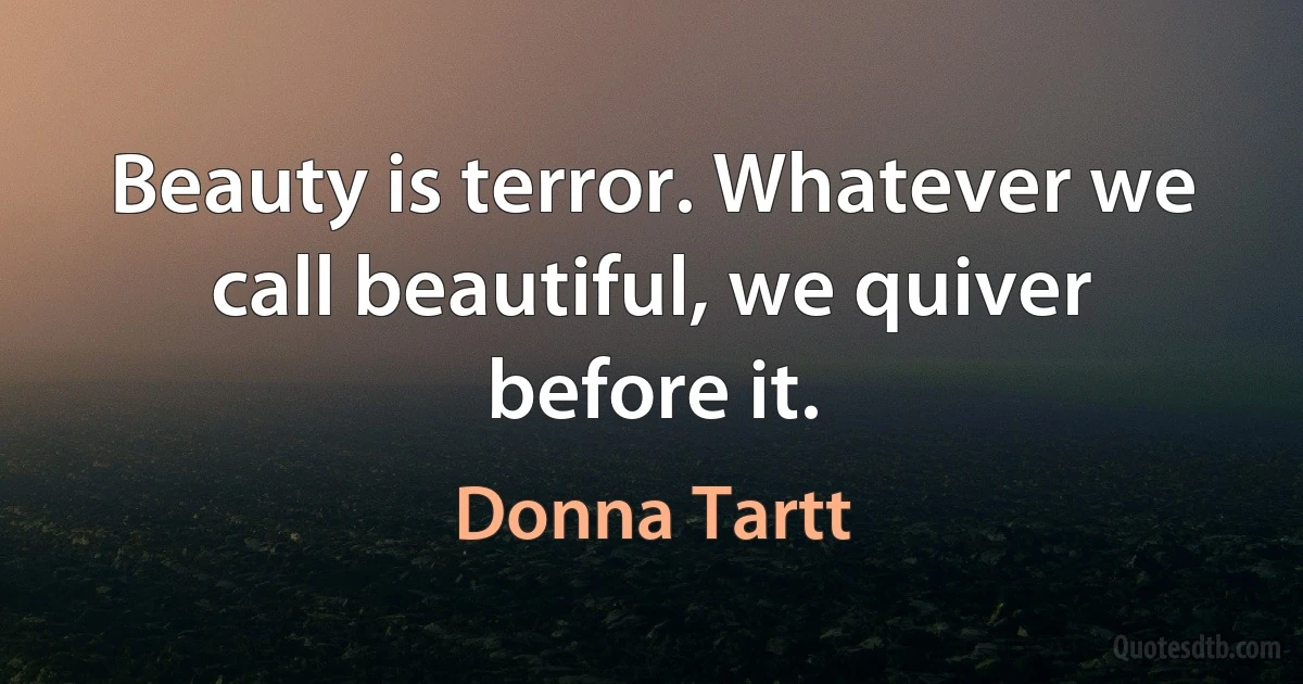 Beauty is terror. Whatever we call beautiful, we quiver before it. (Donna Tartt)