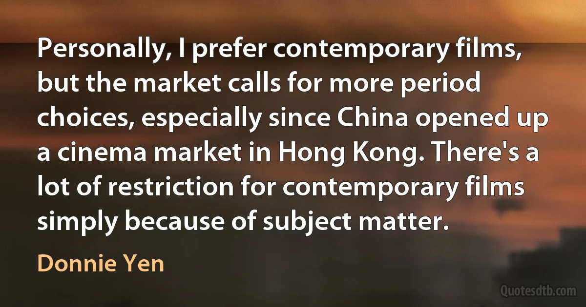 Personally, I prefer contemporary films, but the market calls for more period choices, especially since China opened up a cinema market in Hong Kong. There's a lot of restriction for contemporary films simply because of subject matter. (Donnie Yen)