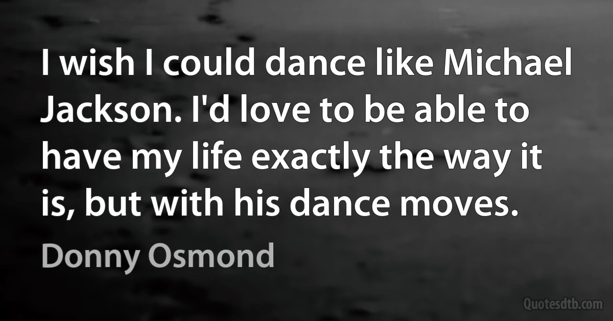 I wish I could dance like Michael Jackson. I'd love to be able to have my life exactly the way it is, but with his dance moves. (Donny Osmond)