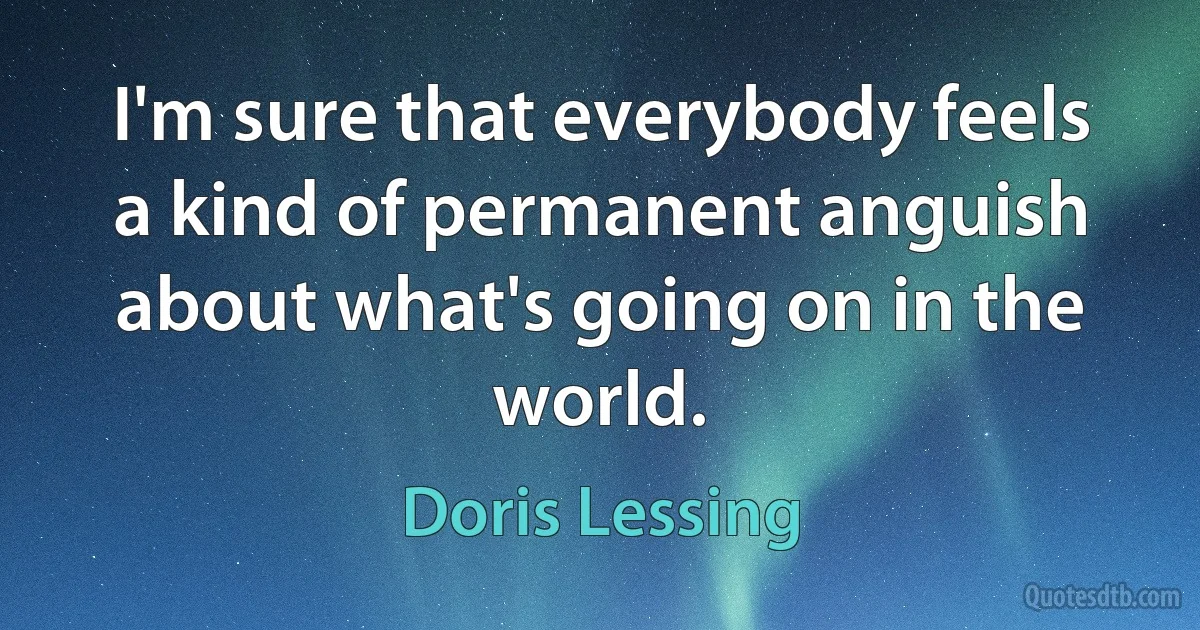 I'm sure that everybody feels a kind of permanent anguish about what's going on in the world. (Doris Lessing)