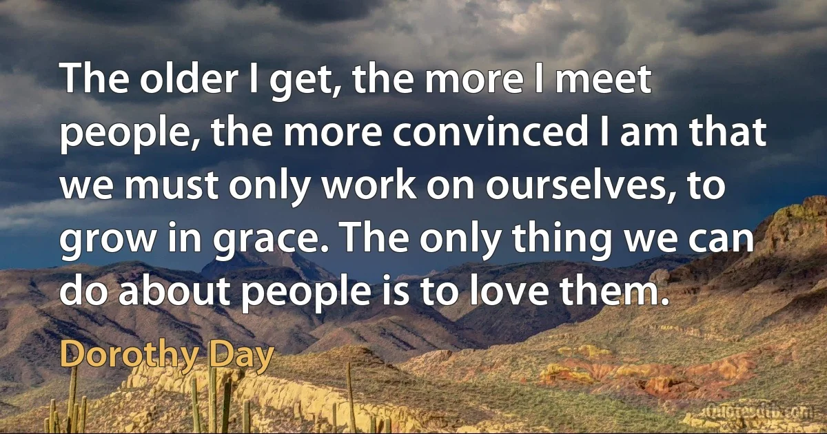 The older I get, the more I meet people, the more convinced I am that we must only work on ourselves, to grow in grace. The only thing we can do about people is to love them. (Dorothy Day)