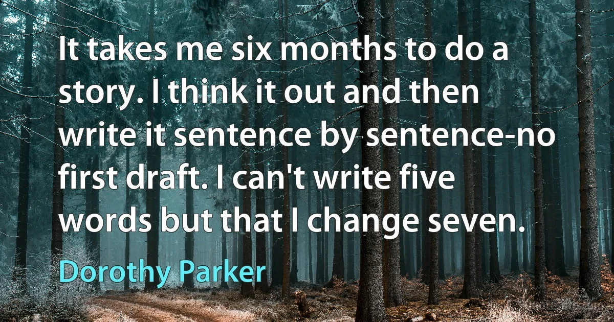 It takes me six months to do a story. I think it out and then write it sentence by sentence-no first draft. I can't write five words but that I change seven. (Dorothy Parker)