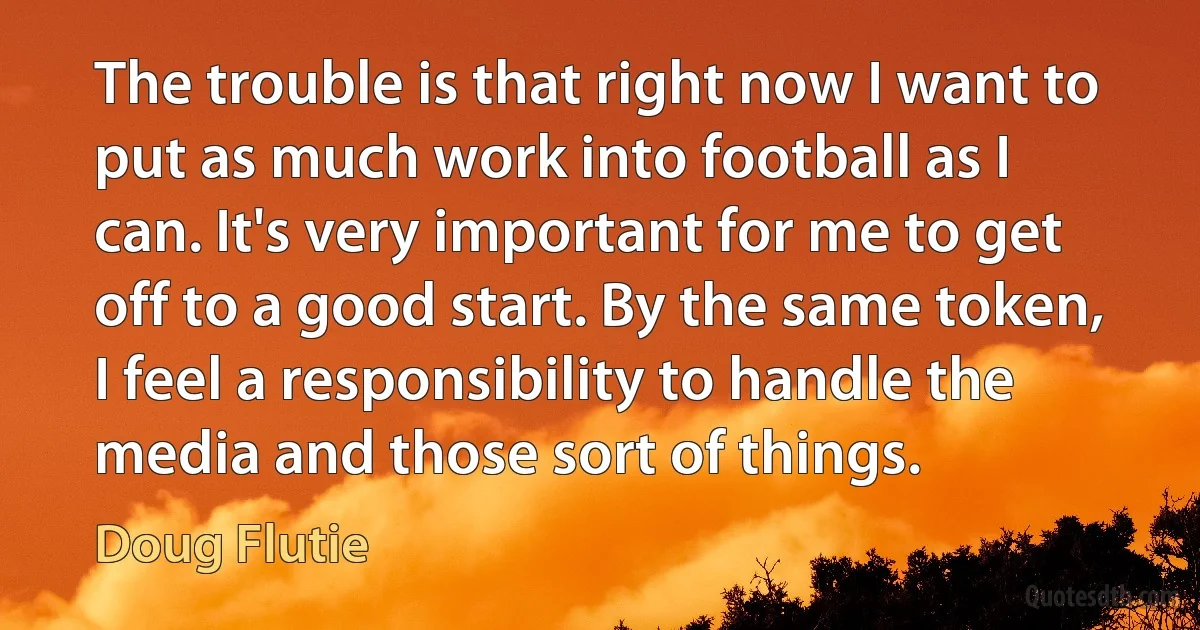 The trouble is that right now I want to put as much work into football as I can. It's very important for me to get off to a good start. By the same token, I feel a responsibility to handle the media and those sort of things. (Doug Flutie)