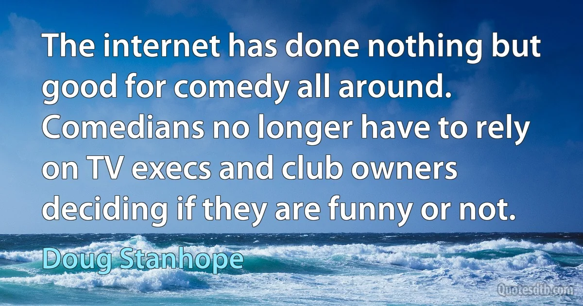 The internet has done nothing but good for comedy all around. Comedians no longer have to rely on TV execs and club owners deciding if they are funny or not. (Doug Stanhope)