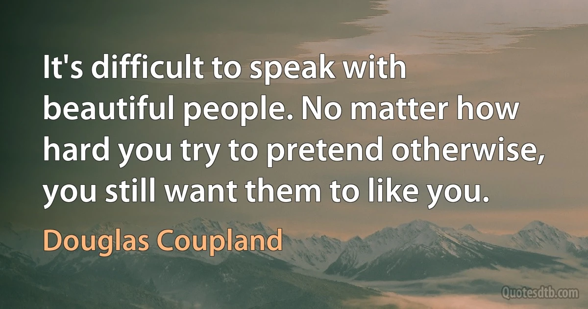 It's difficult to speak with beautiful people. No matter how hard you try to pretend otherwise, you still want them to like you. (Douglas Coupland)