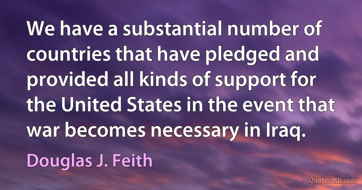 We have a substantial number of countries that have pledged and provided all kinds of support for the United States in the event that war becomes necessary in Iraq. (Douglas J. Feith)