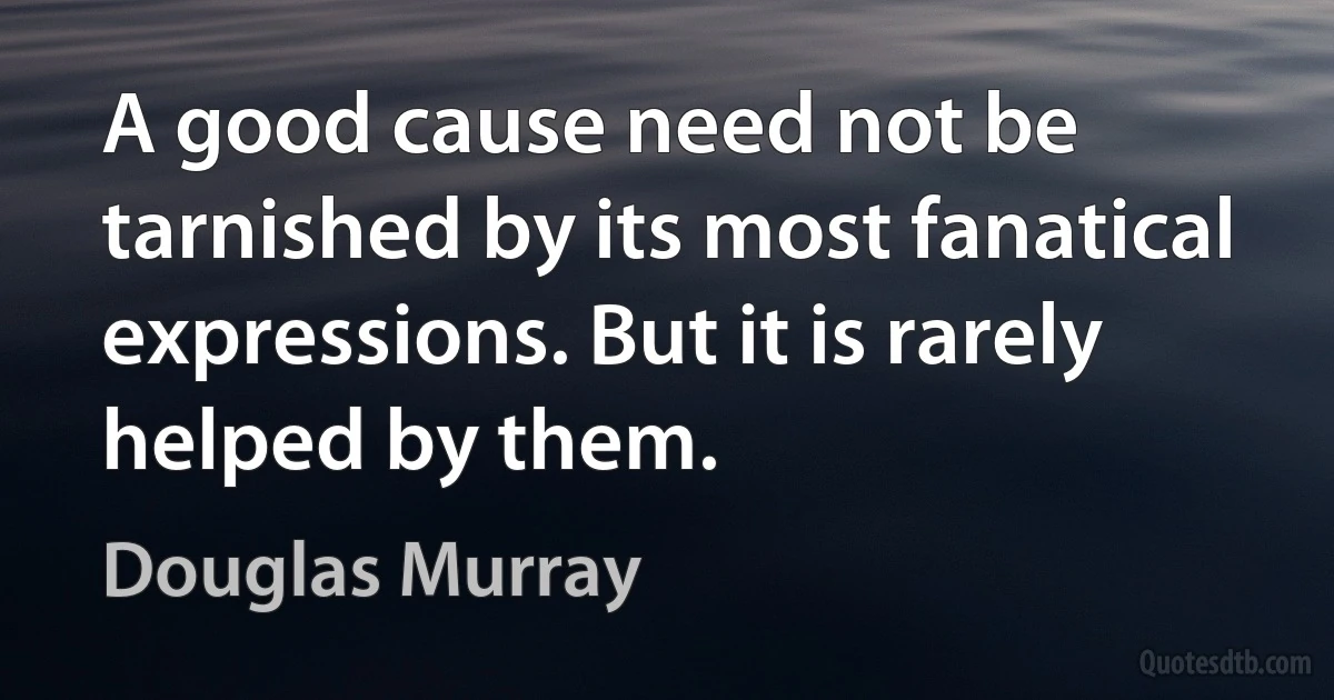 A good cause need not be tarnished by its most fanatical expressions. But it is rarely helped by them. (Douglas Murray)