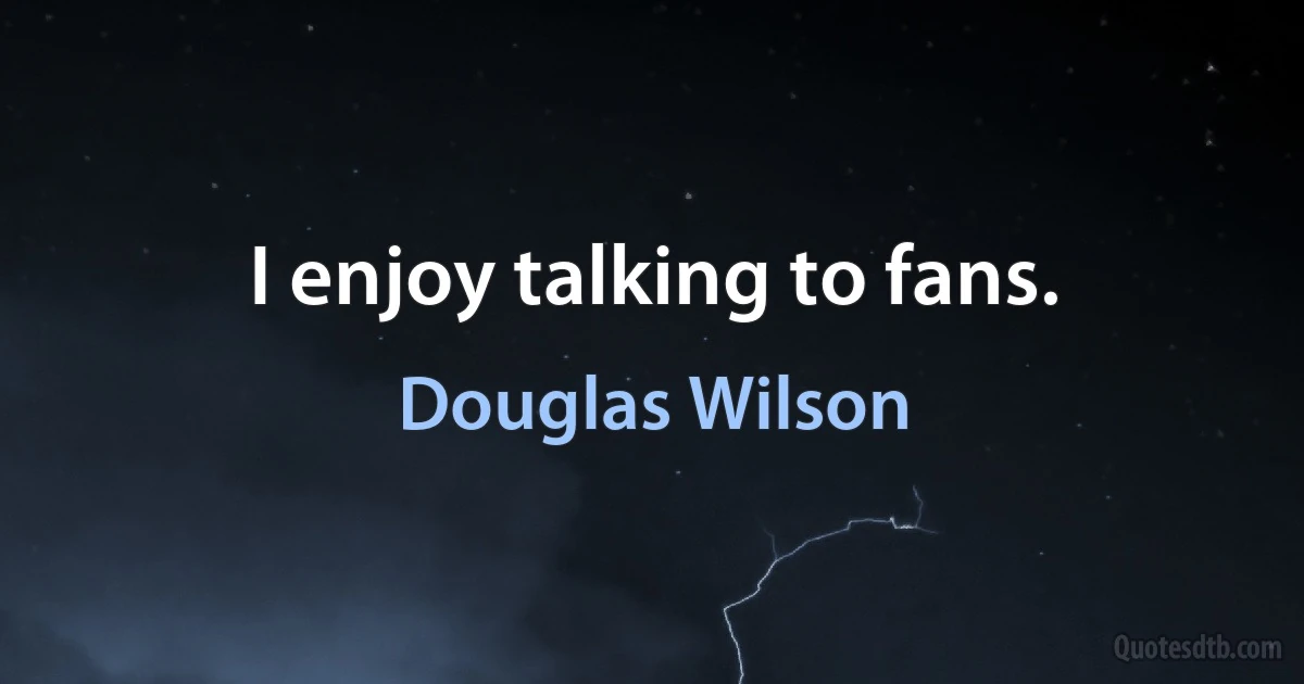 I enjoy talking to fans. (Douglas Wilson)