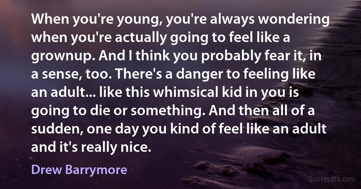 When you're young, you're always wondering when you're actually going to feel like a grownup. And I think you probably fear it, in a sense, too. There's a danger to feeling like an adult... like this whimsical kid in you is going to die or something. And then all of a sudden, one day you kind of feel like an adult and it's really nice. (Drew Barrymore)