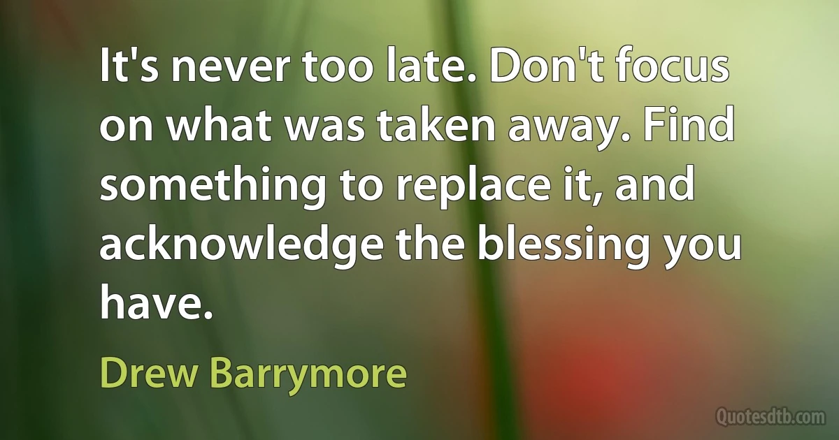 It's never too late. Don't focus on what was taken away. Find something to replace it, and acknowledge the blessing you have. (Drew Barrymore)