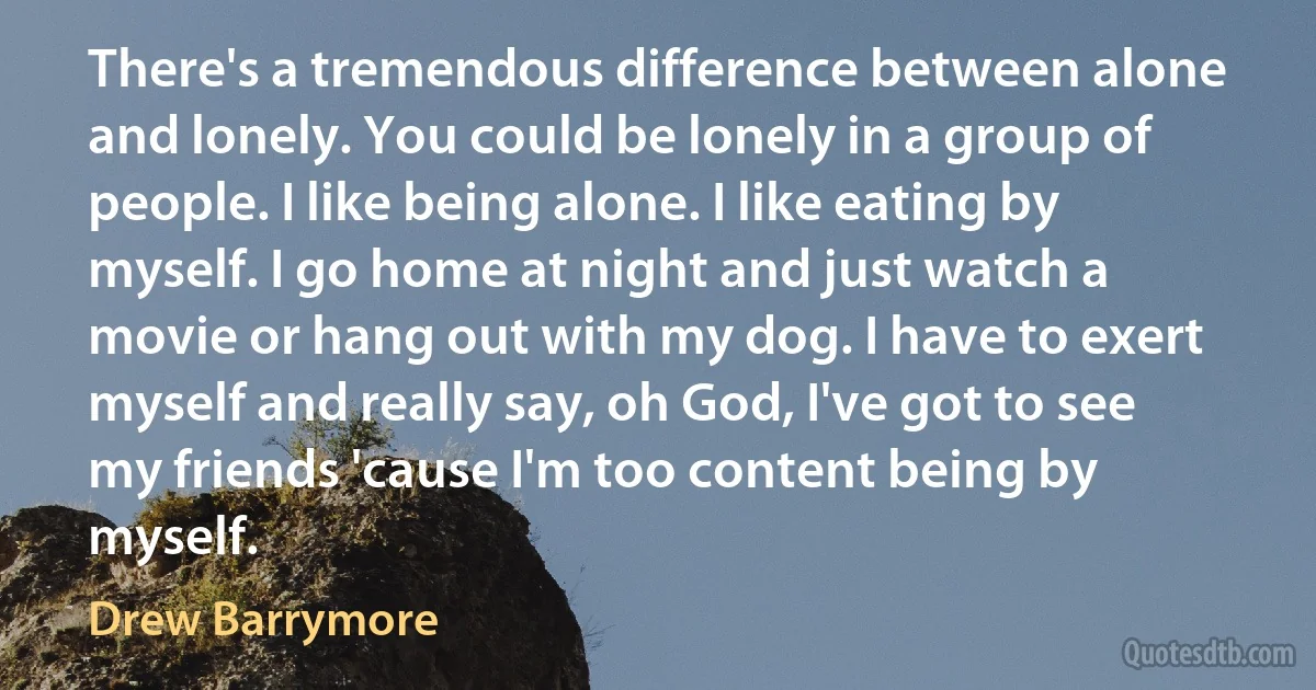 There's a tremendous difference between alone and lonely. You could be lonely in a group of people. I like being alone. I like eating by myself. I go home at night and just watch a movie or hang out with my dog. I have to exert myself and really say, oh God, I've got to see my friends 'cause I'm too content being by myself. (Drew Barrymore)