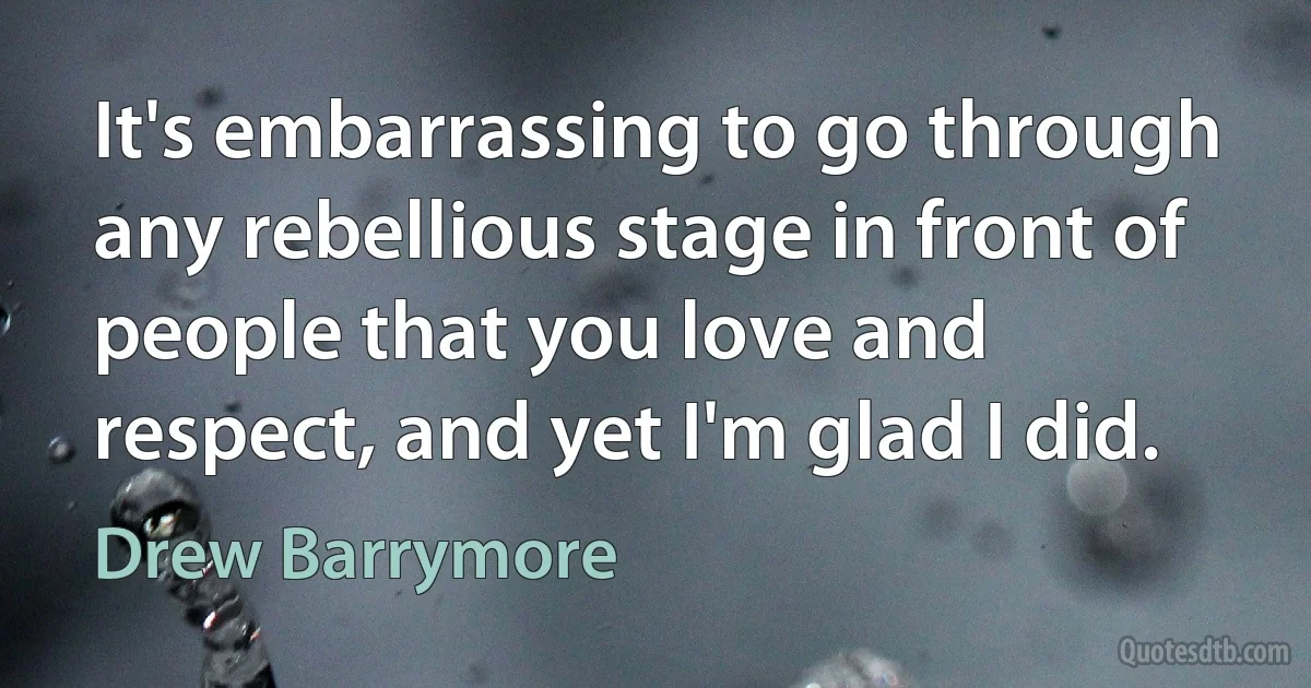 It's embarrassing to go through any rebellious stage in front of people that you love and respect, and yet I'm glad I did. (Drew Barrymore)