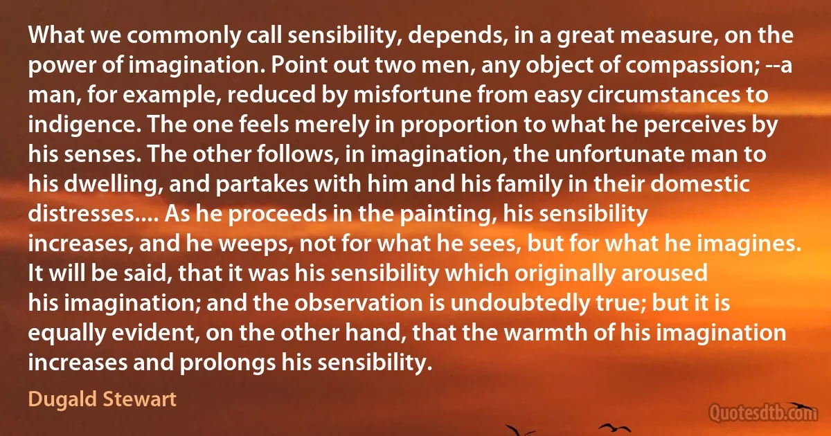 What we commonly call sensibility, depends, in a great measure, on the power of imagination. Point out two men, any object of compassion; --a man, for example, reduced by misfortune from easy circumstances to indigence. The one feels merely in proportion to what he perceives by his senses. The other follows, in imagination, the unfortunate man to his dwelling, and partakes with him and his family in their domestic distresses.... As he proceeds in the painting, his sensibility increases, and he weeps, not for what he sees, but for what he imagines. It will be said, that it was his sensibility which originally aroused his imagination; and the observation is undoubtedly true; but it is equally evident, on the other hand, that the warmth of his imagination increases and prolongs his sensibility. (Dugald Stewart)