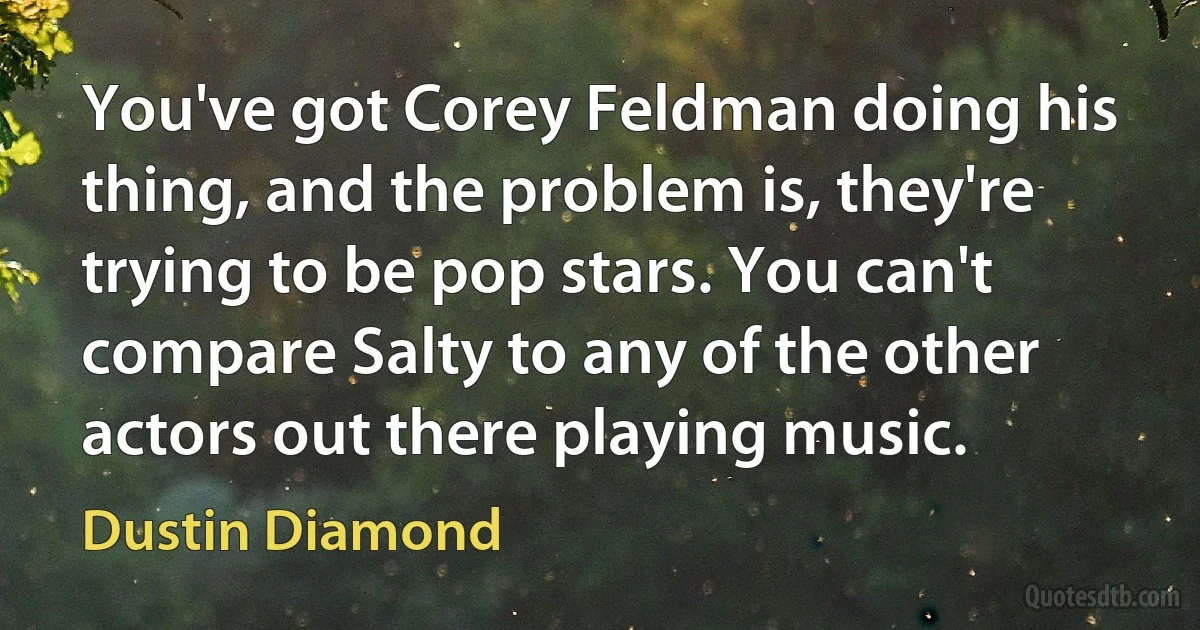 You've got Corey Feldman doing his thing, and the problem is, they're trying to be pop stars. You can't compare Salty to any of the other actors out there playing music. (Dustin Diamond)