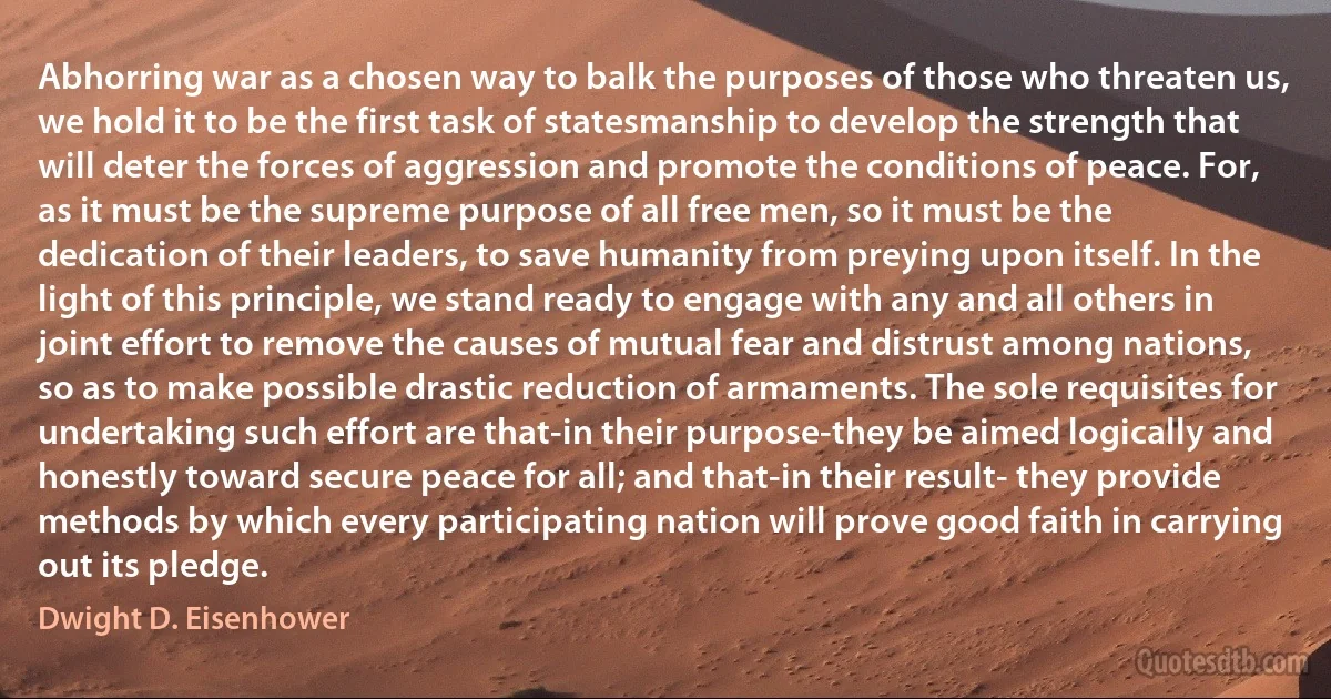 Abhorring war as a chosen way to balk the purposes of those who threaten us, we hold it to be the first task of statesmanship to develop the strength that will deter the forces of aggression and promote the conditions of peace. For, as it must be the supreme purpose of all free men, so it must be the dedication of their leaders, to save humanity from preying upon itself. In the light of this principle, we stand ready to engage with any and all others in joint effort to remove the causes of mutual fear and distrust among nations, so as to make possible drastic reduction of armaments. The sole requisites for undertaking such effort are that-in their purpose-they be aimed logically and honestly toward secure peace for all; and that-in their result- they provide methods by which every participating nation will prove good faith in carrying out its pledge. (Dwight D. Eisenhower)