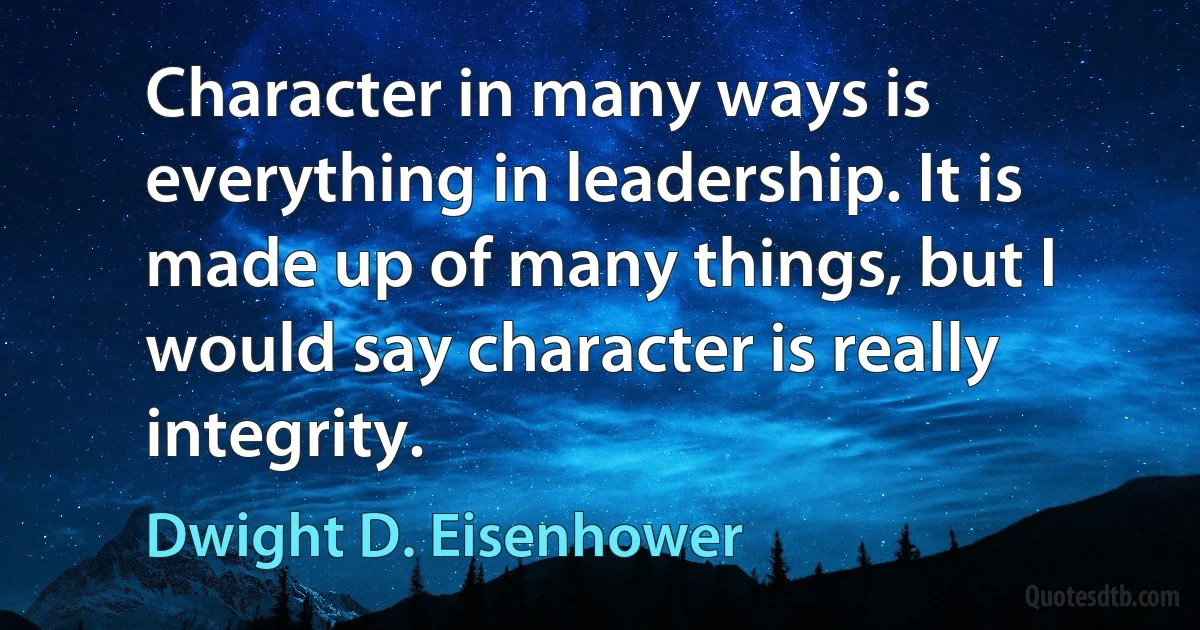 Character in many ways is everything in leadership. It is made up of many things, but I would say character is really integrity. (Dwight D. Eisenhower)