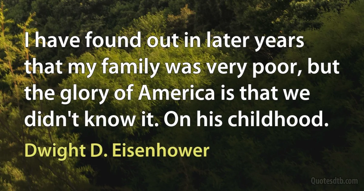 I have found out in later years that my family was very poor, but the glory of America is that we didn't know it. On his childhood. (Dwight D. Eisenhower)