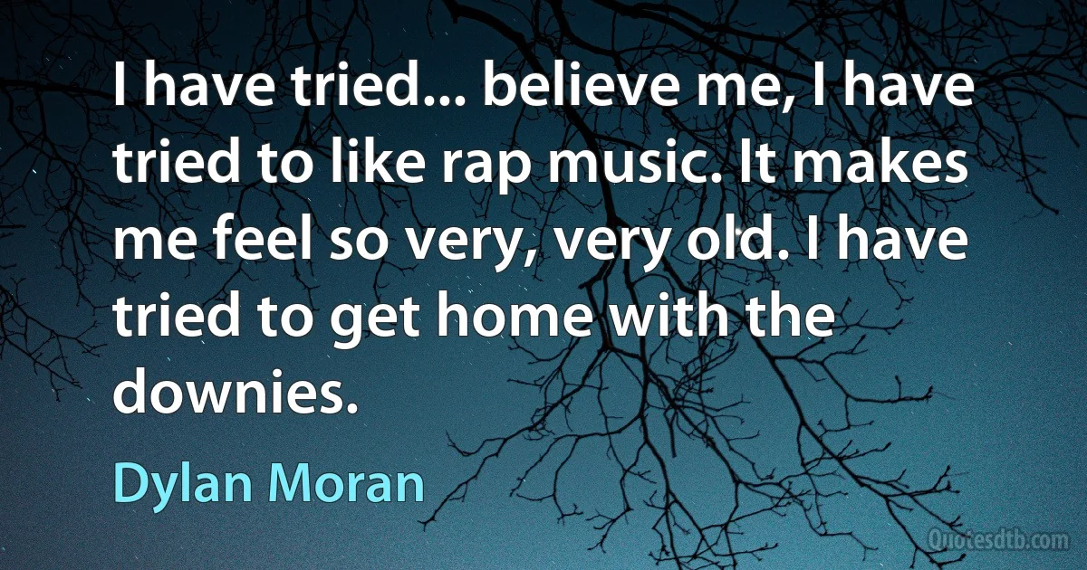 I have tried... believe me, I have tried to like rap music. It makes me feel so very, very old. I have tried to get home with the downies. (Dylan Moran)