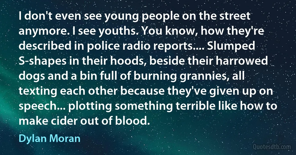 I don't even see young people on the street anymore. I see youths. You know, how they're described in police radio reports.... Slumped S-shapes in their hoods, beside their harrowed dogs and a bin full of burning grannies, all texting each other because they've given up on speech... plotting something terrible like how to make cider out of blood. (Dylan Moran)