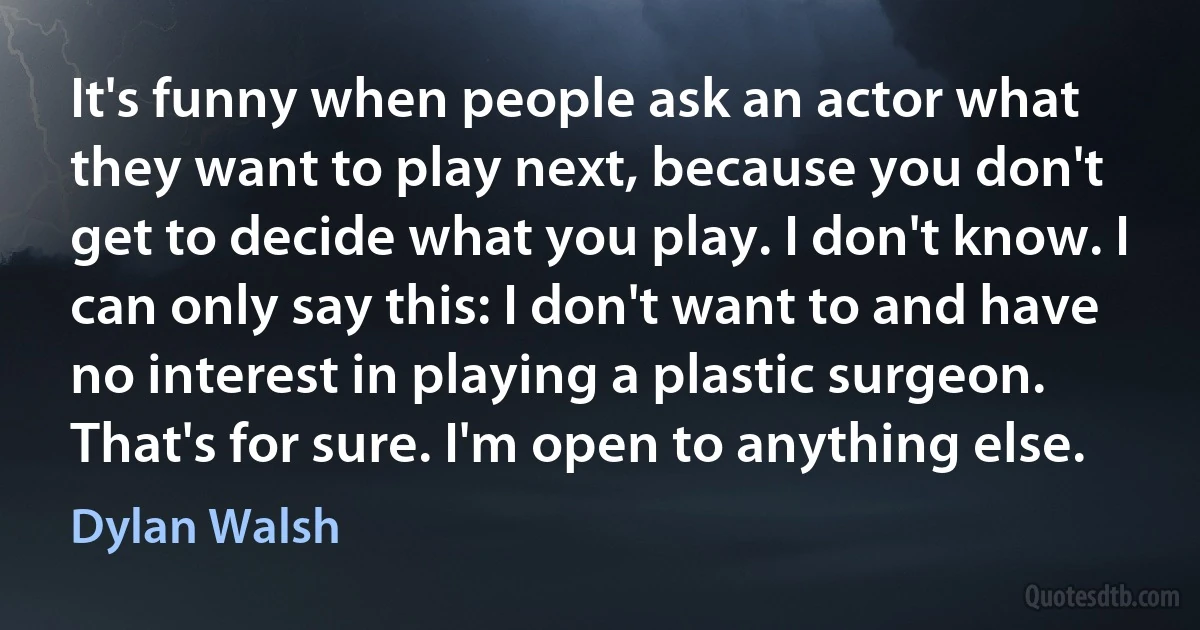 It's funny when people ask an actor what they want to play next, because you don't get to decide what you play. I don't know. I can only say this: I don't want to and have no interest in playing a plastic surgeon. That's for sure. I'm open to anything else. (Dylan Walsh)