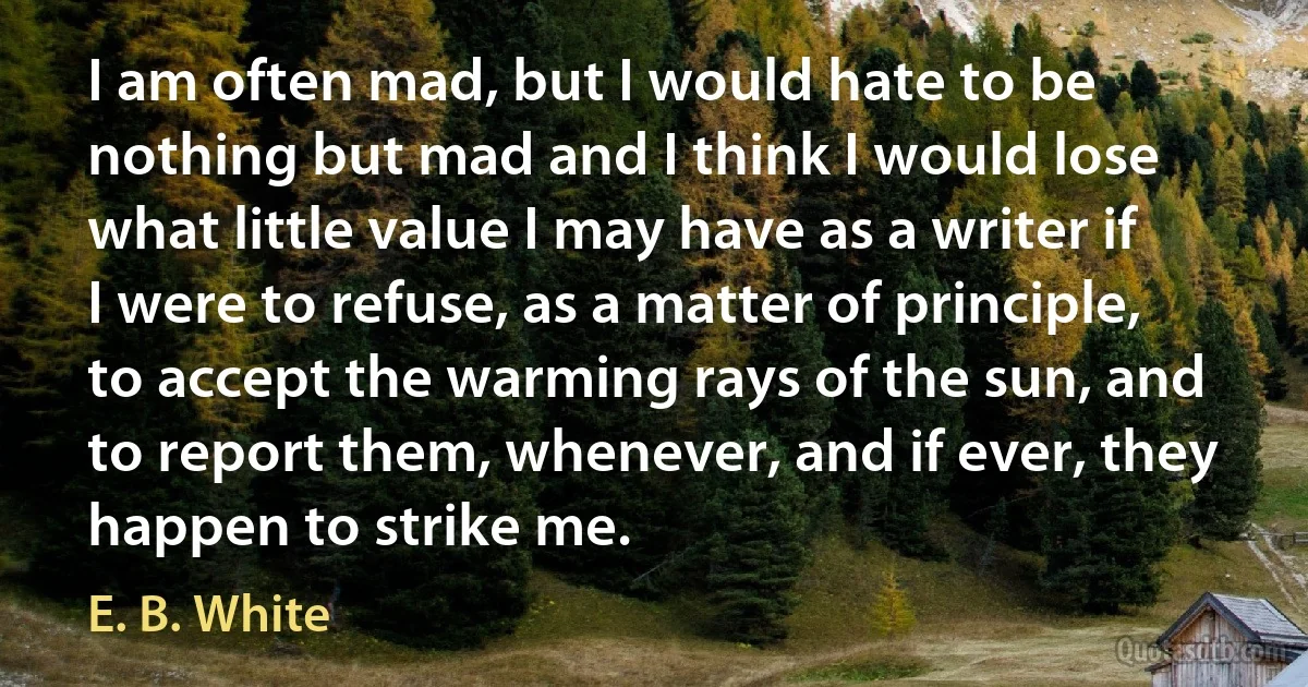 I am often mad, but I would hate to be nothing but mad and I think I would lose what little value I may have as a writer if I were to refuse, as a matter of principle, to accept the warming rays of the sun, and to report them, whenever, and if ever, they happen to strike me. (E. B. White)