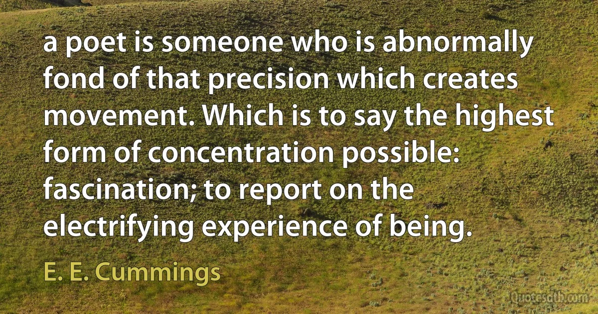 a poet is someone who is abnormally fond of that precision which creates movement. Which is to say the highest form of concentration possible: fascination; to report on the electrifying experience of being. (E. E. Cummings)