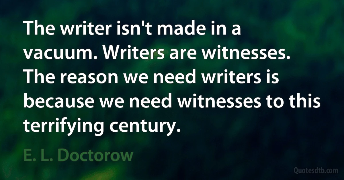 The writer isn't made in a vacuum. Writers are witnesses. The reason we need writers is because we need witnesses to this terrifying century. (E. L. Doctorow)