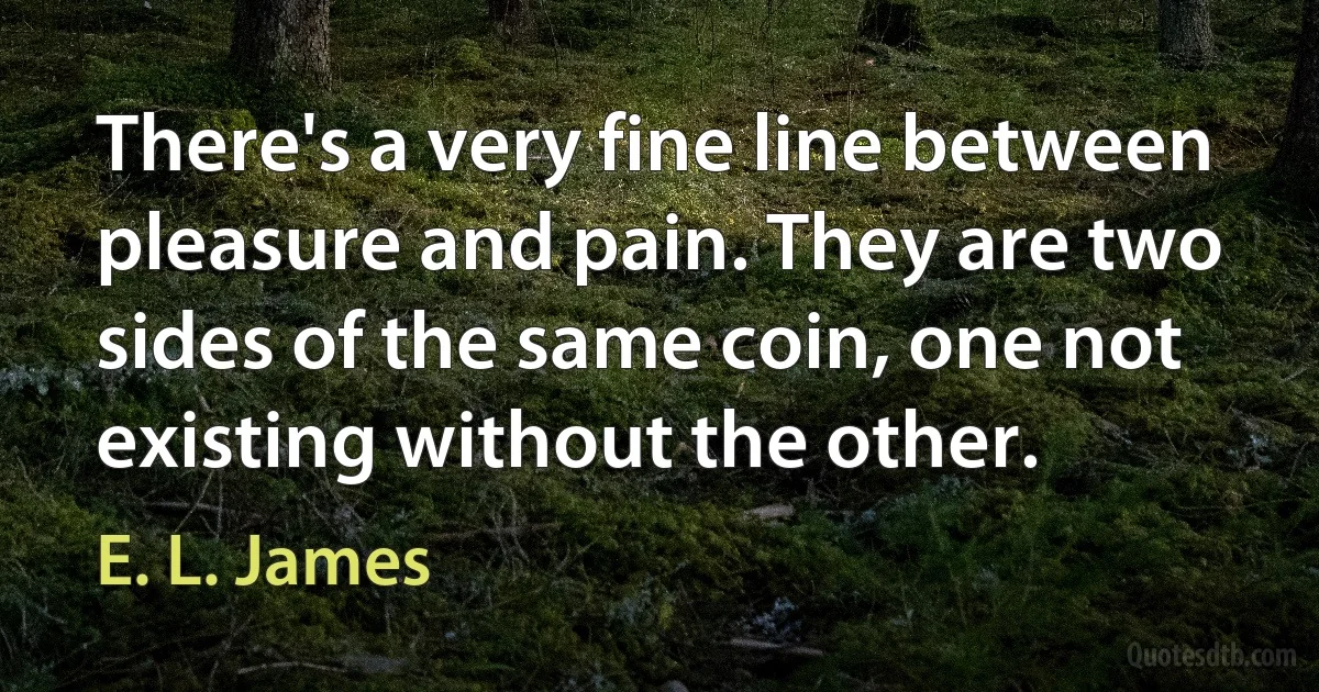 There's a very fine line between pleasure and pain. They are two sides of the same coin, one not existing without the other. (E. L. James)