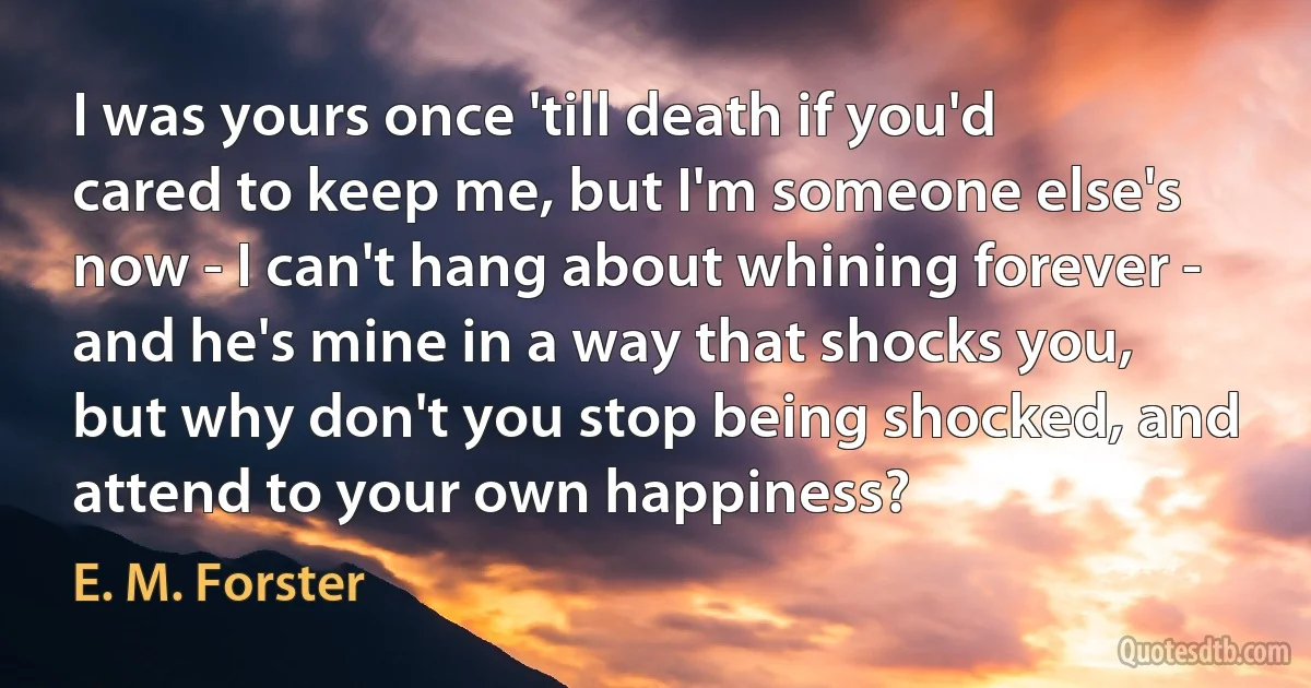 I was yours once 'till death if you'd cared to keep me, but I'm someone else's now - I can't hang about whining forever - and he's mine in a way that shocks you, but why don't you stop being shocked, and attend to your own happiness? (E. M. Forster)