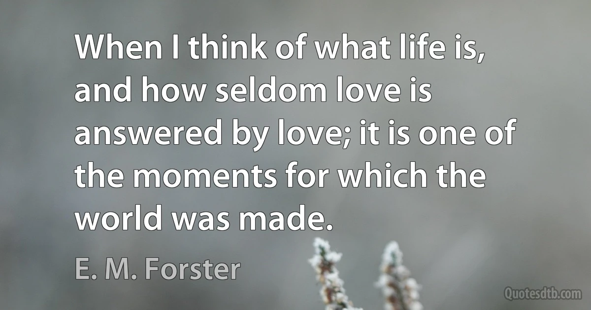 When I think of what life is, and how seldom love is answered by love; it is one of the moments for which the world was made. (E. M. Forster)