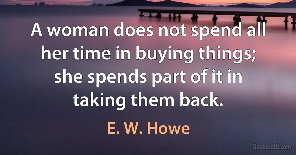 A woman does not spend all her time in buying things; she spends part of it in taking them back. (E. W. Howe)