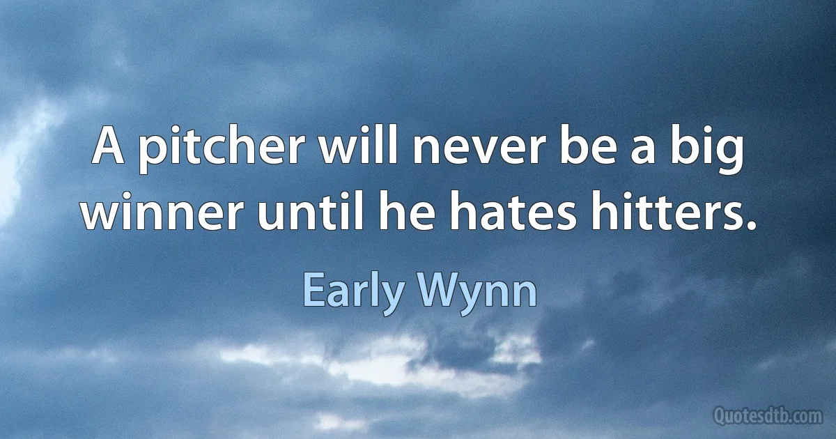 A pitcher will never be a big winner until he hates hitters. (Early Wynn)